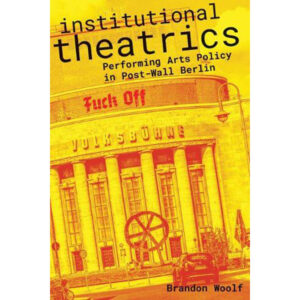 Institutional Theatrics: Performing Arts Policy in Post-Wall Berlin - Brandon Woolf