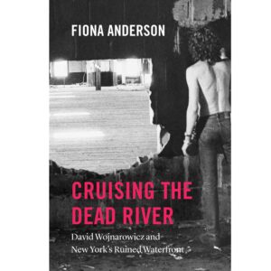 Cruising the Dead River: David Wojnarowicz and New York's Ruined Waterfront - Fiona Anderson